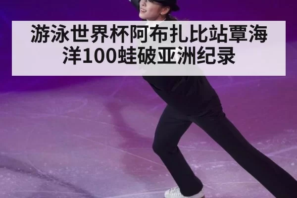 游泳世界杯阿布扎比站覃海洋100蛙破亚洲纪录