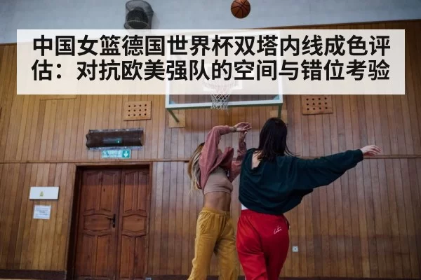 中国女篮德国世界杯双塔内线成色评估：对抗欧美强队的空间与错位考验